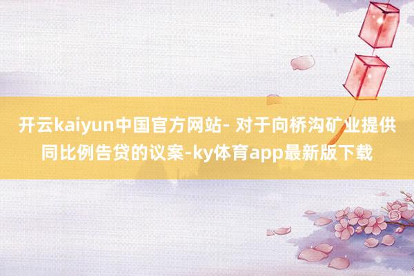 开云kaiyun中国官方网站- 对于向桥沟矿业提供同比例告贷的议案-ky体育app最新版下载