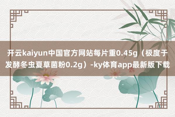 开云kaiyun中国官方网站每片重0.45g（极度于发酵冬虫夏草菌粉0.2g）-ky体育app最新版下载