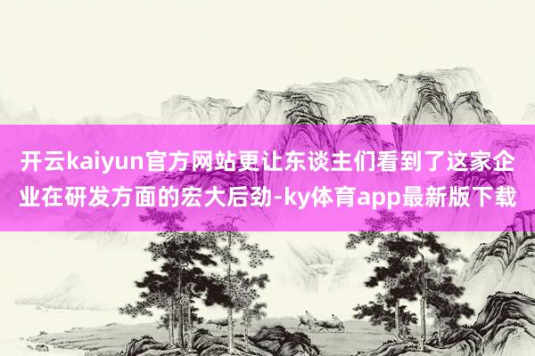 开云kaiyun官方网站更让东谈主们看到了这家企业在研发方面的宏大后劲-ky体育app最新版下载
