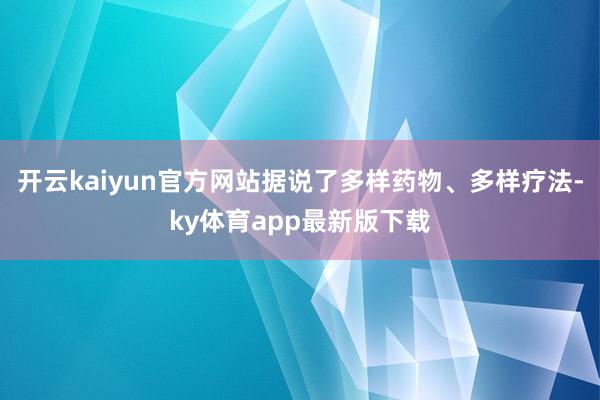 开云kaiyun官方网站据说了多样药物、多样疗法-ky体育app最新版下载