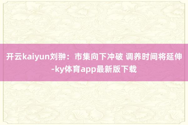 开云kaiyun刘翀:市集向下冲破 调养时间将延伸-ky体育app最新版下载