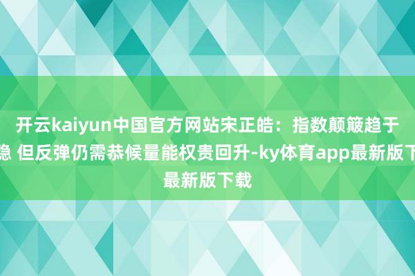 开云kaiyun中国官方网站宋正皓:指数颠簸趋于沉稳 但反弹仍需恭候量能权贵回升-ky体育app最新版下载
