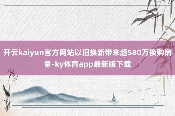 开云kaiyun官方网站以旧换新带来超580万换购销量-ky体育app最新版下载