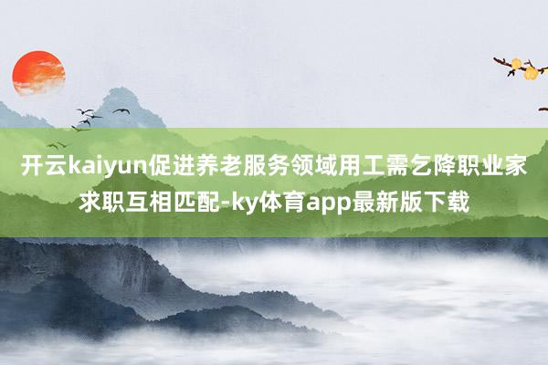 开云kaiyun促进养老服务领域用工需乞降职业家求职互相匹配-ky体育app最新版下载