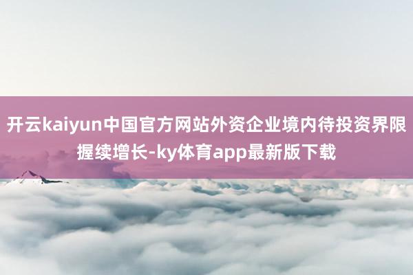 开云kaiyun中国官方网站外资企业境内待投资界限握续增长-ky体育app最新版下载