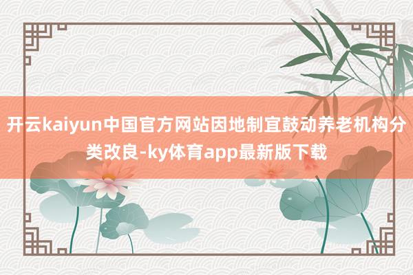 开云kaiyun中国官方网站因地制宜鼓动养老机构分类改良-ky体育app最新版下载