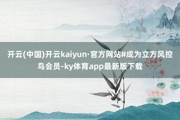 开云(中国)开云kaiyun·官方网站#成为立方风控鸟会员-ky体育app最新版下载