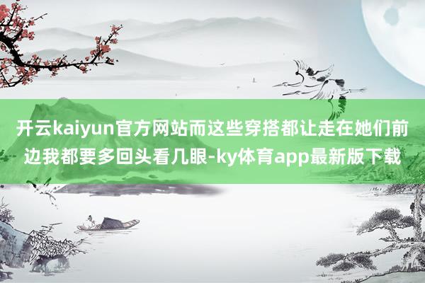 开云kaiyun官方网站而这些穿搭都让走在她们前边我都要多回头看几眼-ky体育app最新版下载