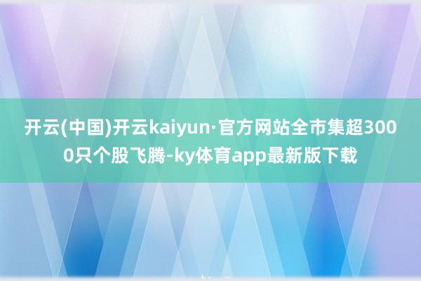开云(中国)开云kaiyun·官方网站全市集超3000只个股飞腾-ky体育app最新版下载