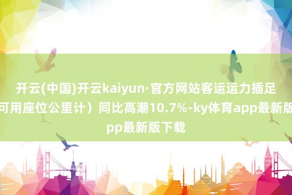 开云(中国)开云kaiyun·官方网站客运运力插足(按可用座位公里计)同比高潮10.7%-ky体育app最新版下载