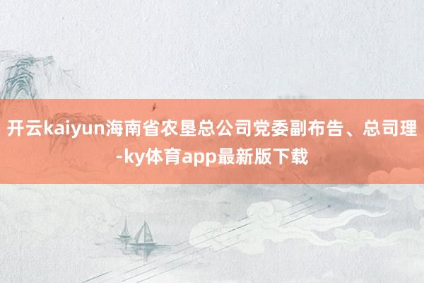 开云kaiyun海南省农垦总公司党委副布告、总司理-ky体育app最新版下载