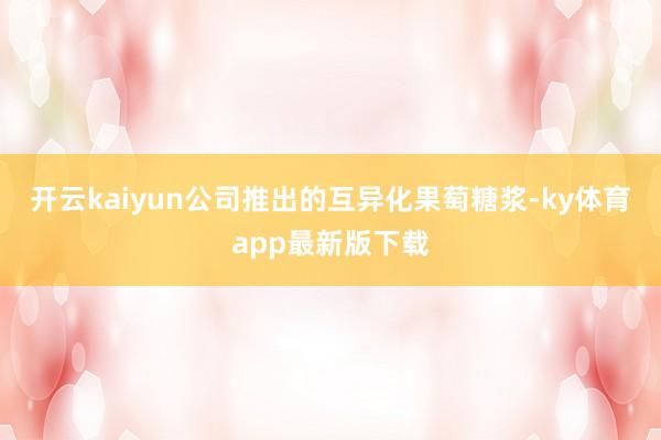 开云kaiyun公司推出的互异化果萄糖浆-ky体育app最新版下载