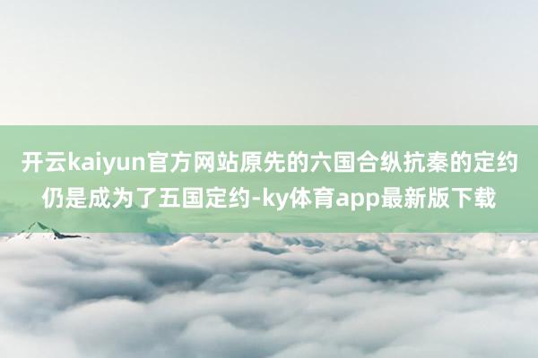 开云kaiyun官方网站原先的六国合纵抗秦的定约仍是成为了五国定约-ky体育app最新版下载