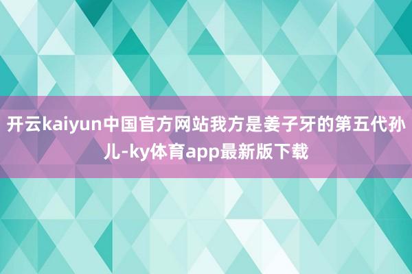 开云kaiyun中国官方网站我方是姜子牙的第五代孙儿-ky体育app最新版下载