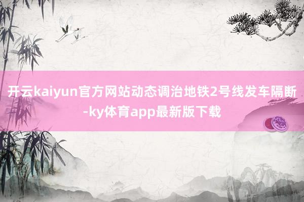 开云kaiyun官方网站动态调治地铁2号线发车隔断-ky体育app最新版下载