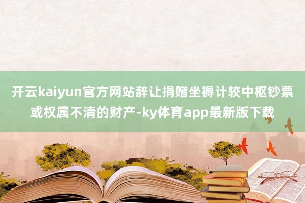 开云kaiyun官方网站辞让捐赠坐褥计较中枢钞票或权属不清的财产-ky体育app最新版下载