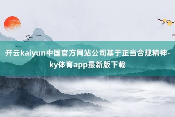 开云kaiyun中国官方网站公司基于正当合规精神-ky体育app最新版下载
