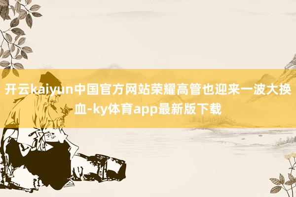开云kaiyun中国官方网站荣耀高管也迎来一波大换血-ky体育app最新版下载