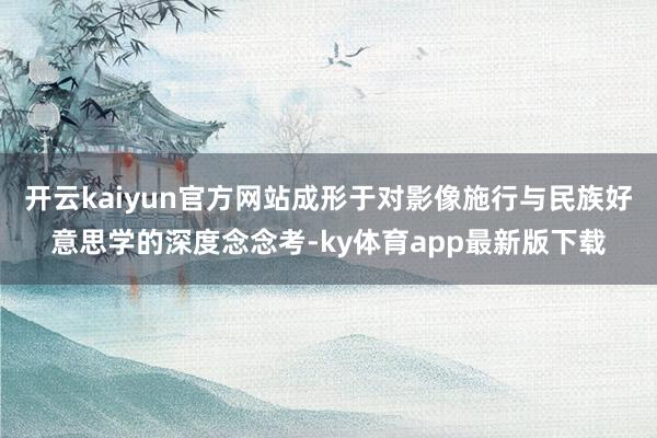 开云kaiyun官方网站成形于对影像施行与民族好意思学的深度念念考-ky体育app最新版下载
