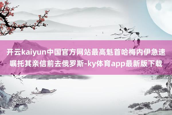 开云kaiyun中国官方网站最高魁首哈梅内伊急速嘱托其亲信前去俄罗斯-ky体育app最新版下载
