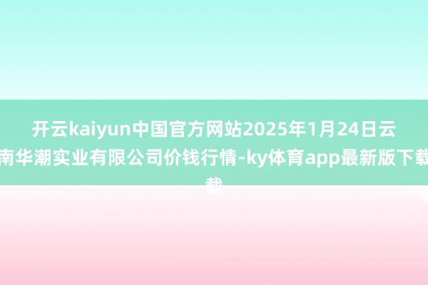 开云kaiyun中国官方网站2025年1月24日云南华潮实业有限公司价钱行情-ky体育app最新版下载