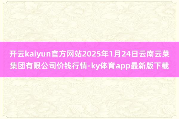 开云kaiyun官方网站2025年1月24日云南云菜集团有限公司价钱行情-ky体育app最新版下载