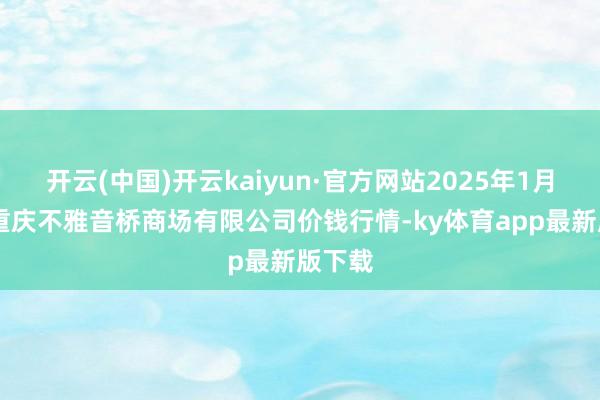 开云(中国)开云kaiyun·官方网站2025年1月26日重庆不雅音桥商场有限公司价钱行情-ky体育app最新版下载