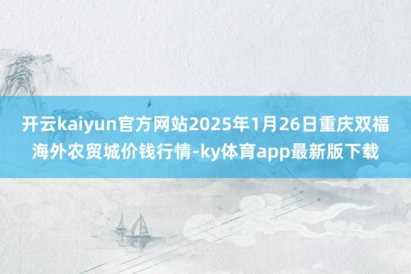 开云kaiyun官方网站2025年1月26日重庆双福海外农贸城价钱行情-ky体育app最新版下载