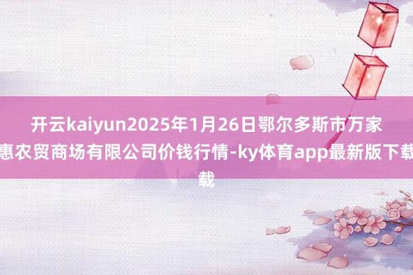 开云kaiyun2025年1月26日鄂尔多斯市万家惠农贸商场有限公司价钱行情-ky体育app最新版下载