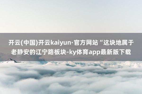 开云(中国)开云kaiyun·官方网站“这块地属于老静安的江宁路板块-ky体育app最新版下载