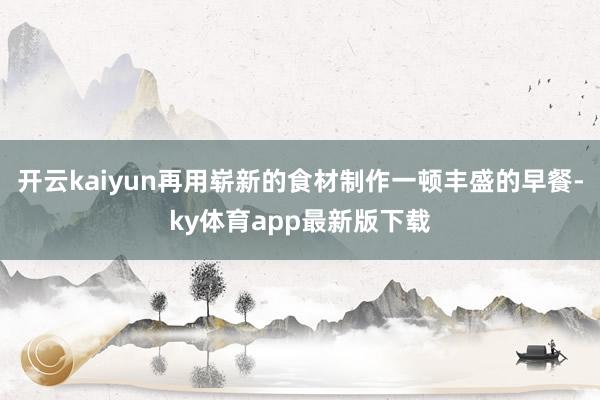开云kaiyun再用崭新的食材制作一顿丰盛的早餐-ky体育app最新版下载