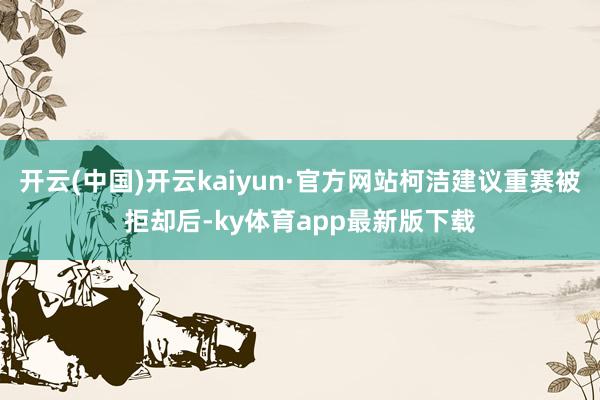 开云(中国)开云kaiyun·官方网站柯洁建议重赛被拒却后-ky体育app最新版下载