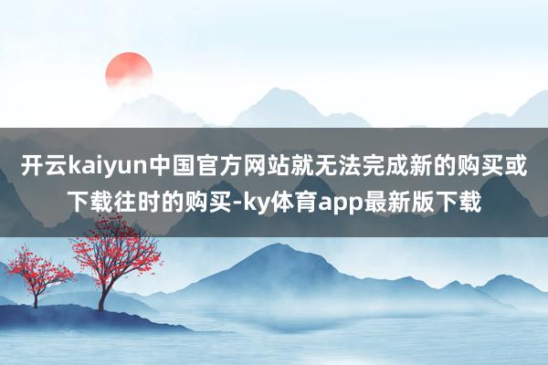 开云kaiyun中国官方网站就无法完成新的购买或下载往时的购买-ky体育app最新版下载