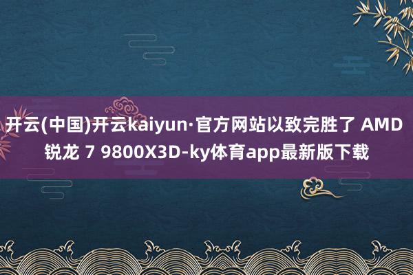 开云(中国)开云kaiyun·官方网站以致完胜了 AMD 锐龙 7 9800X3D-ky体育app最新版下载