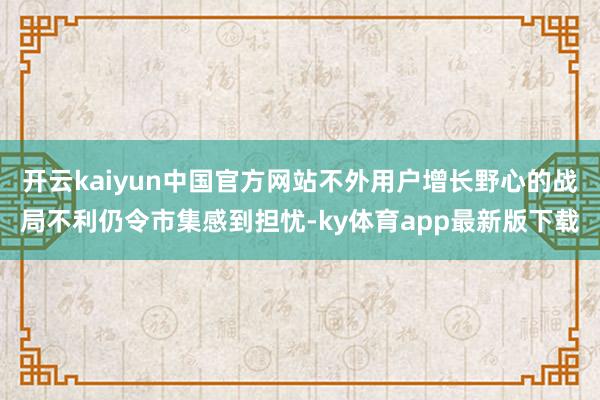 开云kaiyun中国官方网站不外用户增长野心的战局不利仍令市集感到担忧-ky体育app最新版下载