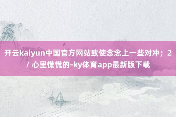 开云kaiyun中国官方网站致使念念上一些对冲；2/ 心里慌慌的-ky体育app最新版下载