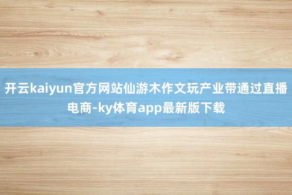 开云kaiyun官方网站仙游木作文玩产业带通过直播电商-ky体育app最新版下载