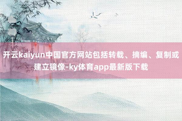 开云kaiyun中国官方网站包括转载、摘编、复制或建立镜像-ky体育app最新版下载