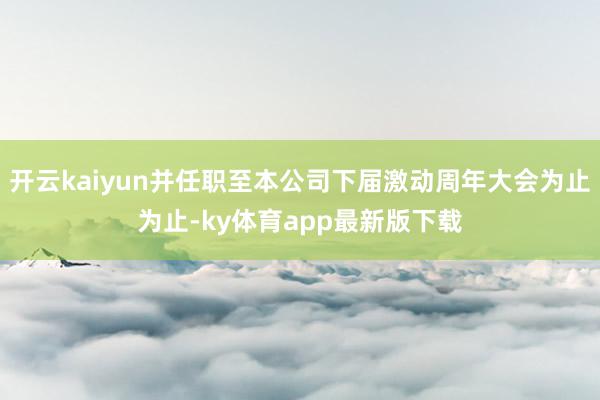 开云kaiyun并任职至本公司下届激动周年大会为止为止-ky体育app最新版下载