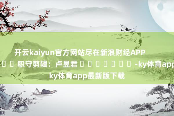 开云kaiyun官方网站尽在新浪财经APP            						职守剪辑：卢昱君 							-ky体育app最新版下载
