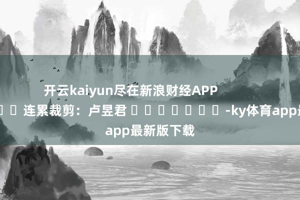 开云kaiyun尽在新浪财经APP            						连累裁剪：卢昱君 							-ky体育app最新版下载