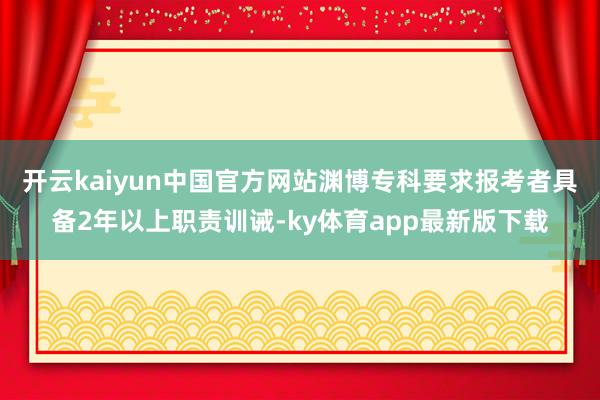 开云kaiyun中国官方网站渊博专科要求报考者具备2年以上职责训诫-ky体育app最新版下载