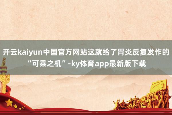 开云kaiyun中国官方网站这就给了胃炎反复发作的“可乘之机”-ky体育app最新版下载