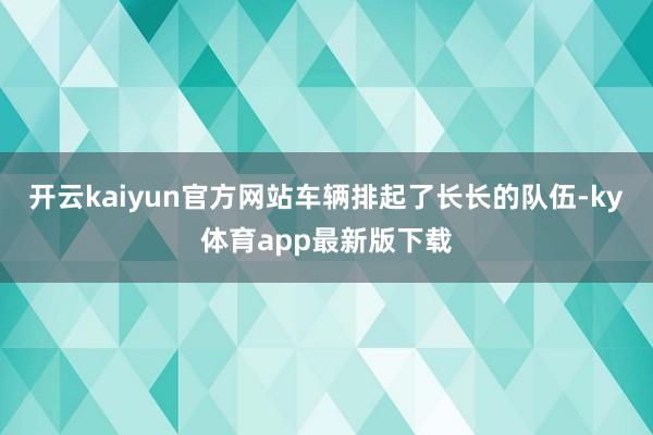 开云kaiyun官方网站车辆排起了长长的队伍-ky体育app最新版下载