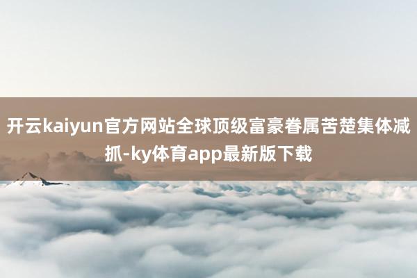 开云kaiyun官方网站全球顶级富豪眷属苦楚集体减抓-ky体育app最新版下载