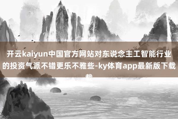 开云kaiyun中国官方网站对东说念主工智能行业的投资气派不错更乐不雅些-ky体育app最新版下载