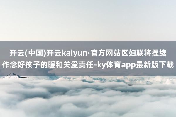 开云(中国)开云kaiyun·官方网站区妇联将捏续作念好孩子的暖和关爱责任-ky体育app最新版下载