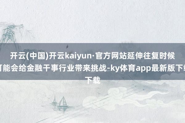 开云(中国)开云kaiyun·官方网站延伸往复时候可能会给金融干事行业带来挑战-ky体育app最新版下载