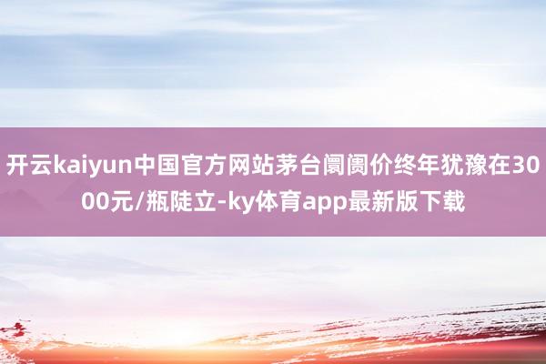 开云kaiyun中国官方网站茅台阛阓价终年犹豫在3000元/瓶陡立-ky体育app最新版下载
