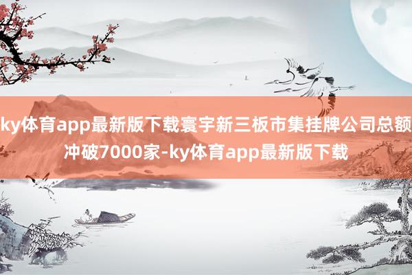 ky体育app最新版下载寰宇新三板市集挂牌公司总额冲破7000家-ky体育app最新版下载